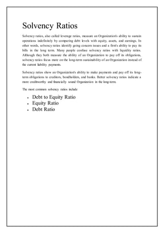 Solvency Ratios
Solvency ratios, also called leverage ratios, measure an Organization's ability to sustain
operations indefinitely by comparing debt levels with equity, assets, and earnings. In
other words, solvency ratios identify going concern issues and a firm's ability to pay its
bills in the long term. Many people confuse solvency ratios with liquidity ratios.
Although they both measure the ability of an Organization to pay off its obligations,
solvency ratios focus more on the long-term sustainability of an Organization instead of
the current liability payments.
Solvency ratios show an Organization's ability to make payments and pay off its long-
term obligations to creditors, bondholders, and banks. Better solvency ratios indicate a
more creditworthy and financially sound Organization in the long-term.
The most common solvency ratios include
 Debt to Equity Ratio
 Equity Ratio
 Debt Ratio
 