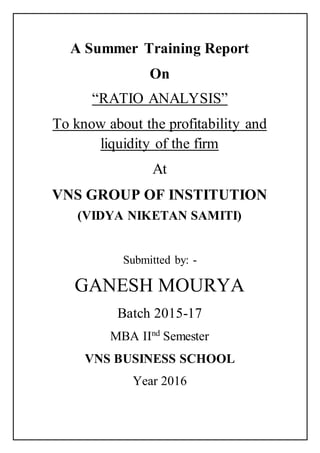 A Summer Training Report
On
“RATIO ANALYSIS”
To know about the profitability and
liquidity of the firm
At
VNS GROUP OF INSTITUTION
(VIDYA NIKETAN SAMITI)
Submitted by: -
GANESH MOURYA
Batch 2015-17
MBA IInd
Semester
VNS BUSINESS SCHOOL
Year 2016
 