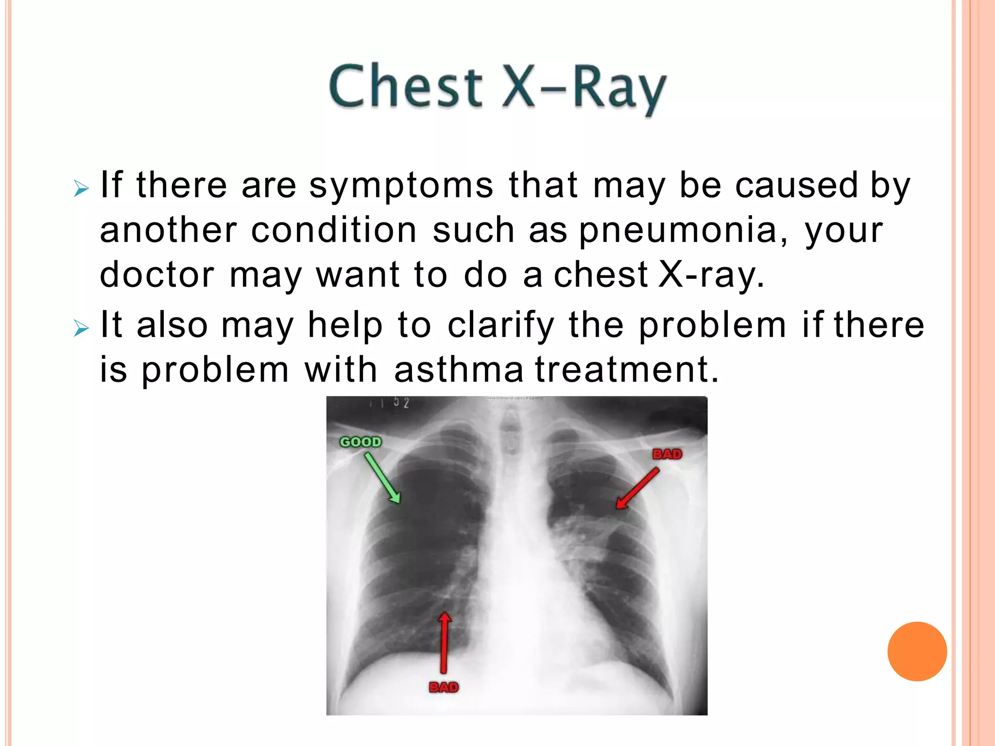  If there are symptoms that may be caused by
another condition such as pneumonia, your
doctor may want to do a chest X-ray.
 It also may help to clarify the problem if there
is problem with asthma treatment.
 