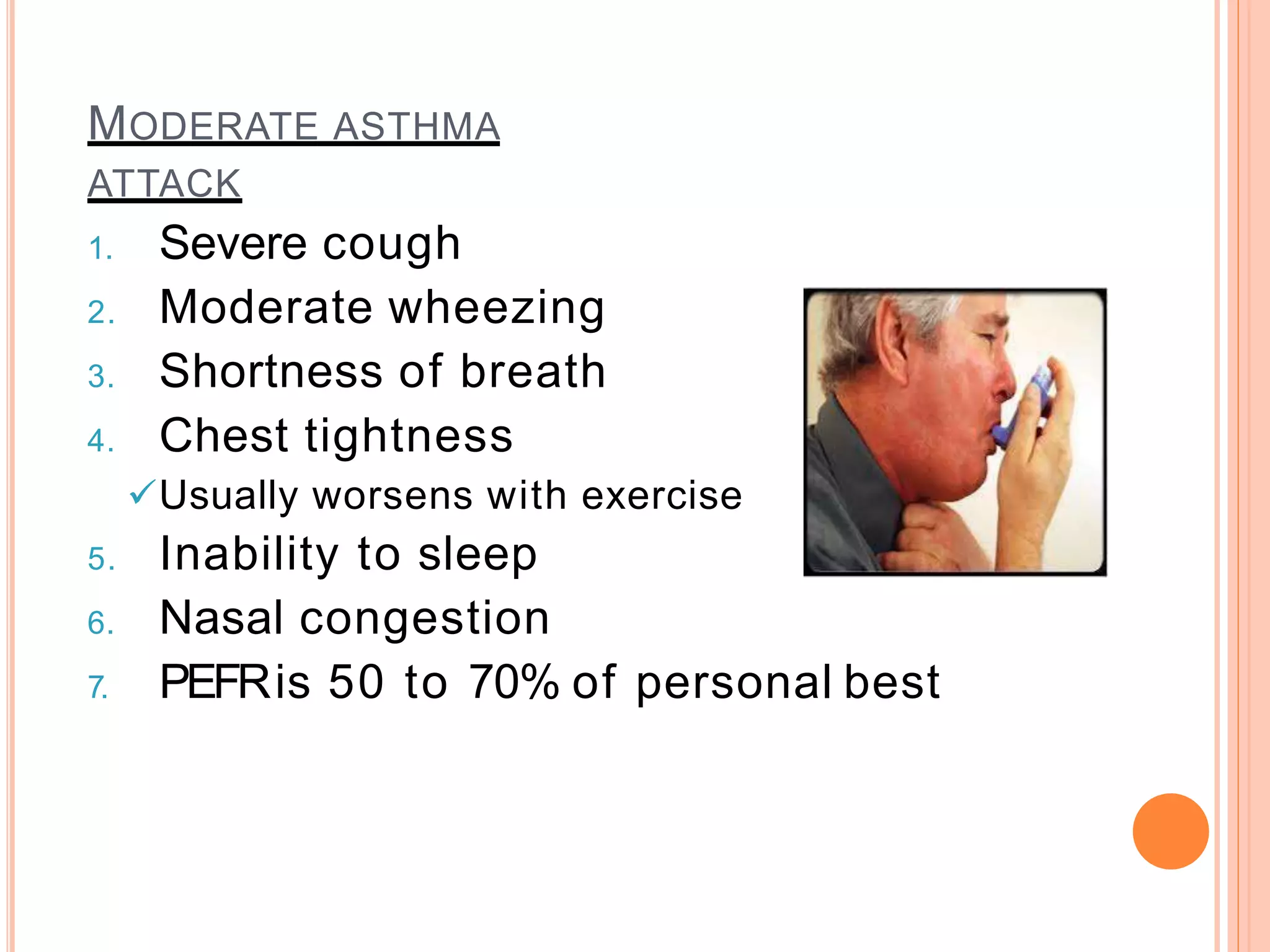 MODERATE ASTHMA
ATTACK
1. Severe cough
2. Moderate wheezing
3. Shortness of breath
4. Chest tightness
Usually worsens with exercise
5. Inability to sleep
6. Nasal congestion
7. PEFRis 50 to 70% of personal best
 