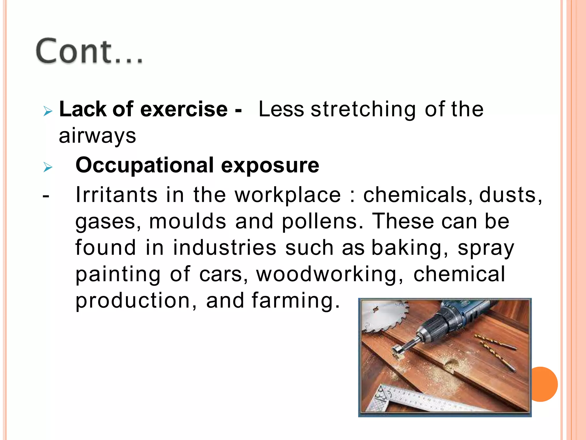 Lack of exercise - Less stretching of the
airways
 Occupational exposure
- Irritants in the workplace : chemicals, dusts,
gases, moulds and pollens. These can be
found in industries such as baking, spray
painting of cars, woodworking, chemical
production, and farming.
 