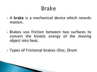  A brake is a mechanical device which retards
motion.
 Brakes use friction between two surfaces to
convert the kinetic energy of the moving
object into heat.
 Types of Frictional brakes-Disc, Drum
 
