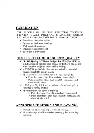 FABRICATION
THE PROCESS OF BUILDING UP/PUTTING TOGETHER,
PROPERLY SHAPED INDIVIDUAL COMPONENTS (ROLLED
SECTION & PLATES) TO FORM THE DESIRED STRUCTURE.
 Tested steel of required quality
 Appropriate design and drawings
 Well eqquiped workshop
 Experienced and skilled staff
 Inspection at every stage
TESTED STEEL OF REQUIRED QUALITY
 IS:2062, Quality “A” Grade DesignationE250(Fe 410 W) as
rolled semi-killed or killed shall be used for foot-over bridges and
other structures subjected to non-critical loading.
 Is:2062-2011 gr.-b0 fully killed and normalized – for welded
girders subjected to railway loading
 (If service temp. Does not fall below 0 degree centigrade).
 Plates less than 12mm thick need not be normalized.
 Plates more than 12mm thick should be normalized and
ultrasonically tested.
 Is:2062 gr.-c fully killed and normalized – for welded/ girders
subjected to railway loading
 (If service temp. Fall below 0 degree c).
 Plates less than 12mm thick need not be normalized.
 Plates more than 12mm thick should be normalized and
ultrasonically tested.
APPROPRIATEDESIGN AND DRAWINGS
 Work should be executed as per approved drawings.
 All the drawings should be checked thoroughly before starting
execution.
 