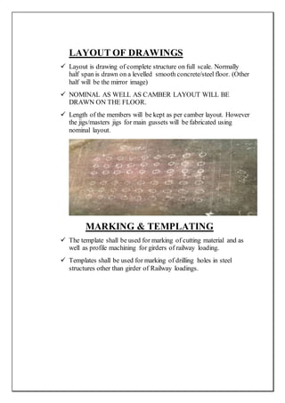 LAYOUT OF DRAWINGS
 Layout is drawing of complete structure on full scale. Normally
half span is drawn on a levelled smooth concrete/steel floor. (Other
half will be the mirror image)
 NOMINAL AS WELL AS CAMBER LAYOUT WILL BE
DRAWN ON THE FLOOR.
 Length of the members will be kept as per camber layout. However
the jigs/masters jigs for main gussets will be fabricated using
nominal layout.
MARKING & TEMPLATING
 The template shall be used for marking of cutting material and as
well as profile machining for girders of railway loading.
 Templates shall be used for marking of drilling holes in steel
structures other than girder of Railway loadings.
 