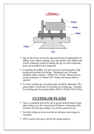  Jigs are the device used in the mass productionof standard jobs for
drilling holes without marking. Jig is the member with drilled holes
of one component, so that by placing this jig over the component,
holes can be drilled in the component
 For guiding the drilling toll and to prevent oversizing holes of jig,
bushes are provided over the jigs. The internal dia. Of bushes
should be within tolerance –0.0mm TO +0.1mm. When the bores
exceed a tolerance of -0.0mm TO +0.4mm, the bushes shall be
rejected.
 For every working jig, one master plate should be fabricated. This
master plates is used only for checking the working jigs. Tolerance
for checking jigs from master plates shall be +0.0mm TO -0.13mm.
CUTTING OF PLATES
 This is a operation done at the site to get the desired shape of steel
plates being use in the construction of deferent components of the
structure. Oxy-fuel gas cutting is use for this purposeat site.
 Oxy-fuel cutting are processes that use fuel gases and oxygen to
cut metals.
 LPG is used as fuel gas at site for the cutting purpose.
 
