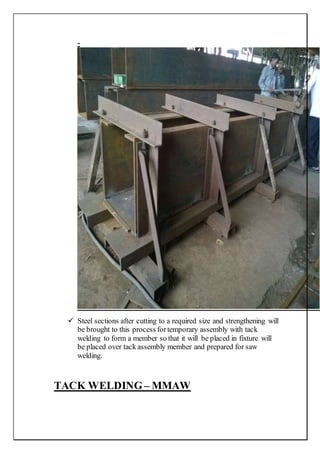 -
 Steel sections after cutting to a required size and strengthening will
be brought to this process fortemporary assembly with tack
welding to form a member so that it will be placed in fixture will
be placed over tack assembly member and prepared for saw
welding.
TACK WELDING – MMAW
 