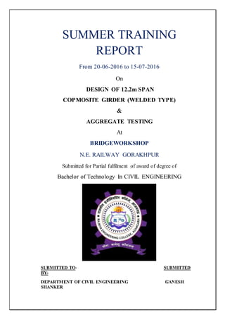 SUMMER TRAINING
REPORT
From 20-06-2016 to 15-07-2016
On
DESIGN OF 12.2m SPAN
COPMOSITE GIRDER (WELDED TYPE)
&
AGGREGATE TESTING
At
BRIDGEWORKSHOP
N.E. RAILWAY GORAKHPUR
Submitted for Partial fulfilment of award of degree of
Bachelor of Technology In CIVIL ENGINEERING
SUBMITTED TO- SUBMITTED
BY-
DEPARTMENT OF CIVIL ENGINEERING GANESH
SHANKER
 