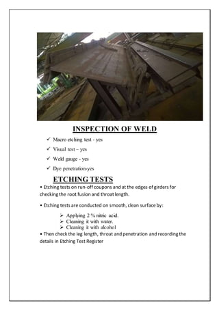 INSPECTION OF WELD
 Macro etching test - yes
 Visual test – yes
 Weld gauge - yes
 Dye penetration-yes
ETCHING TESTS
• Etching tests on run-off coupons and at the edges of girders for
checking the root fusion and throatlength.
• Etching tests are conducted on smooth, clean surfaceby:
 Applying 2 % nitric acid.
 Cleaning it with water.
 Cleaning it with alcohol
• Then check the leg length, throat and penetration and recording the
details in Etching Test Register
 