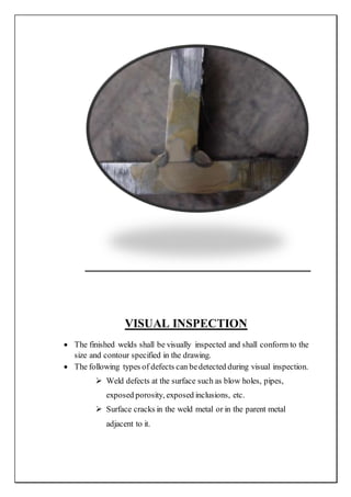VISUAL INSPECTION
 The finished welds shall be visually inspected and shall conform to the
size and contour specified in the drawing.
 The following types of defects can bedetected during visual inspection.
 Weld defects at the surface such as blow holes, pipes,
exposed porosity, exposed inclusions, etc.
 Surface cracks in the weld metal or in the parent metal
adjacent to it.
 