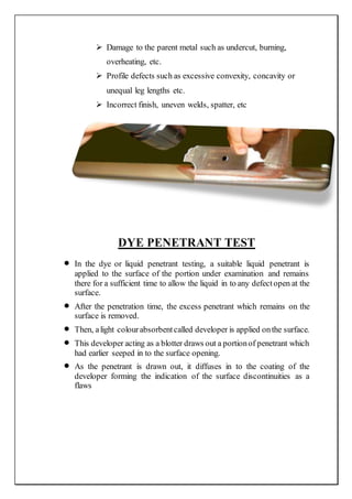  Damage to the parent metal such as undercut, burning,
overheating, etc.
 Profile defects such as excessive convexity, concavity or
unequal leg lengths etc.
 Incorrect finish, uneven welds, spatter, etc
DYE PENETRANT TEST
 In the dye or liquid penetrant testing, a suitable liquid penetrant is
applied to the surface of the portion under examination and remains
there for a sufficient time to allow the liquid in to any defectopen at the
surface.
 After the penetration time, the excess penetrant which remains on the
surface is removed.
 Then, alight colourabsorbentcalled developer is applied onthe surface.
 This developer acting as a blotter draws out a portionof penetrant which
had earlier seeped in to the surface opening.
 As the penetrant is drawn out, it diffuses in to the coating of the
developer forming the indication of the surface discontinuities as a
flaws
 