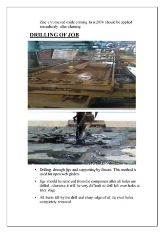 Zinc chrome red oxide priming to is:2074 should be applied
immediately after cleaning
DRILLING OF JOB
• Drilling through jigs and supporting by fixture. This method is
used for open web girders
• Jigs should be removed from the component after all holes are
drilled otherwise it will be very difficult to drill left over holes at
later stage
• All burrs left by the drill and sharp edge of all the rivet holes
completely removed.
 