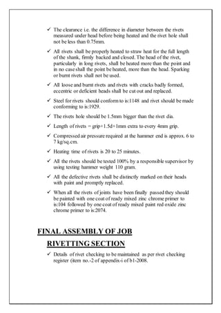  The clearance i.e. the difference in diameter between the rivets
measured under head before being heated and the rivet hole shall
not be less than 0.75mm.
 All rivets shall be properly heated to straw heat for the full length
of the shank, firmly backed and closed. The head of the rivet,
particularly in long rivets, shall be heated more than the point and
in no caseshall the point be heated, more than the head. Sparking
or burnt rivets shall not be used.
 All loose and burnt rivets and rivets with cracks badly formed,
eccentric or deficient heads shall be cut out and replaced.
 Steel for rivets should conform to is:1148 and rivet should be made
conforming to is:1929.
 The rivets hole should be 1.5mm bigger than the rivet dia.
 Length of rivets = grip+1.5d+1mm extra to every 4mm grip.
 Compressed air pressure required at the hammer end is approx. 6 to
7 kg/sq.cm.
 Heating time of rivets is 20 to 25 minutes.
 All the rivets should be tested 100% by a responsible supervisor by
using testing hammer weight 110 gram.
 All the defective rivets shall be distinctly marked on their heads
with paint and promptly replaced.
 When all the rivets of joints have been finally passed they should
be painted with one coat of ready mixed zinc chrome primer to
is:104 followed by one coat of ready mixed paint red oxide zinc
chrome primer to is:2074.
FINAL ASSEMBLY OF JOB
RIVETTING SECTION
 Details of rivet checking to be maintained as per rivet checking
register (item no.-2 of appendix-i of b1-2008.
 