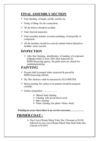 FINAL ASSEMBLY SECTION
 Final finishing of length, profile, notches etc.
 Fixing of fitting for site connections.
 All the defects should be rectified
 Final check & inspection
 Final assembly includes accurate machining of end profile of
component.
 All the members should be correctly marked before dispatch to
facilitate easier erection.
ISNPECTION
 After final finishing, identification of marking of component
(shipping mark) is done. After final inspection by
RDSO/inspecting agency, the girder parts are cleared for
metalizing/painting.
PAINTING
 No part shall be painted unless inspected & passed by
RDSO/inspecting officials.
 Dry film thickness shall be measured by ELCOMETER.
 Before painting the surface to be painted should be prepared
carefully.
 Surface preparation ………………
 Manual hand cleaning
 Cleaning with power driven tools
 Blast cleaning
 Flame cleaning (for plates>10mm thick)
Painting in areas where there is no service corrosion……………..
PRIMER COAT :
 One Coat of Ready Mixed Paint Zinc Chromate to IS:104
followed by one coat of Ready Mixed Paint Red Oxide Zinc
Chrome to IS:2074.
 