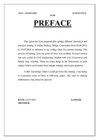 R.E.C. AZAMGARH B.TECH FINAL
YEAR
PREFACE
This report has been prepared after getting different theoretical and
practical training in Indian Railway Bridge Corporation from 20-06-2016
to 15-07-2016 in reference to my collage letter for summer training. The
process of training from my point of view was excellent for each section
was very useful for Civil Engineering Student with a lot of resources and
limited time schedule. There are many things in the Directorate on each
subject which can be learnt from regular training and proper guidance.
A little knowledge which I could get from this training, I am trying
to re-produce some of them in following pages. Any error in making
deliberations may please be ignored.
DATE-15-07-2016 GANESH
SHANKER
 