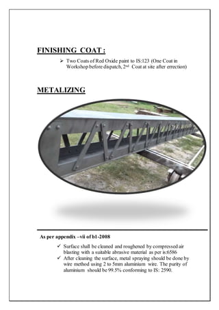 FINISHING COAT :
 Two Coats of Red Oxide paint to IS:123 (One Coat in
Workshop before dispatch, 2nd Coat at site after errection)
METALIZING
As per appendix –vii of b1-2008
 Surface shall be cleaned and roughened by compressed air
blasting with a suitable abrasive material as per is:6586
 After cleaning the surface, metal spraying should be done by
wire method using 2 to 5mm aluminium wire. The purity of
aluminium should be 99.5% conforming to IS: 2590.
 