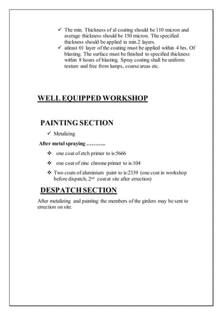  The min. Thickness of al coating should be 110 micron and
average thickness should be 150 micron. The specified
thickness should be applied in min.2 layers.
 atleast 01 layer of the coating must be applied within 4 hrs. Of
blasting. The surface must be finished to specified thickness
within 8 hours of blasting. Spray coating shall be uniform
texture and free from lumps, coarseareas etc.
WELL EQUIPPED WORKSHOP
PAINTING SECTION
 Metalizing
After metal spraying ………..
 one coat of etch primer to is:5666
 one coat of zinc chrome primer to is:104
 Two coats of aluminium paint to is:2339 (one coat in workshop
before dispatch, 2nd coatat site after errection)
DESPATCHSECTION
After metalizing and painting the members of the girders may be sent to
errection on site.
 