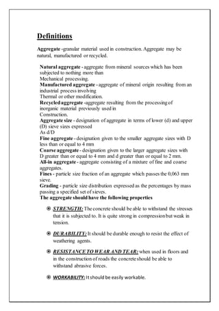 Definitions
Aggregate -granular material used in construction. Aggregate may be
natural, manufactured or recycled.
Natural aggregate -aggregate from mineral sources which has been
subjected to nothing more than
Mechanical processing.
Manufactured aggregate -aggregate of mineral origin resulting from an
industrial process involving
Thermal or other modification.
Recycledaggregate -aggregate resulting from the processingof
inorganic material previously used in
Construction.
Aggregate size - designation of aggregate in terms of lower (d) and upper
(D) sieve sizes expressed
As d/D
Fine aggregate -designation given to the smaller aggregate sizes with D
less than or equal to 4 mm
Coarse aggregate - designation given to the larger aggregate sizes with
D greater than or equal to 4 mm and d greater than or equal to 2 mm.
All-in aggregate- aggregate consisting of a mixture of fine and coarse
aggregates.
Fines - particle size fraction of an aggregate which passes the 0,063 mm
sieve.
Grading - particle size distribution expressed as the percentages by mass
passing a specified set of sieves.
The aggregate should have the following properties
 STRENGTH: Theconcrete should be able to withstand the stresses
that it is subjected to. It is quite strong in compressionbut weak in
tension.
 DURABILITY: It should be durable enough to resist the effect of
weathering agents.
 RESISTANCETO WEAR AND TEAR: when used in floors and
in the construction of roads the concreteshould be able to
withstand abrasive forces.
 WORKABILITY: Itshould be easily workable.
 