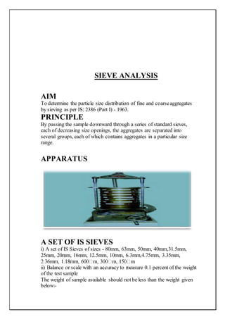 SIEVE ANALYSIS
AIM
To determine the particle size distribution of fine and coarseaggregates
by sieving as per IS: 2386 (Part I) - 1963.
PRINCIPLE
By passing the sample downward through a series of standard sieves,
each of decreasing size openings, the aggregates are separated into
several groups, each of which contains aggregates in a particular size
range.
APPARATUS
A SET OF IS SIEVES
i) A set of IS Sieves of sizes - 80mm, 63mm, 50mm, 40mm,31.5mm,
25mm, 20mm, 16mm, 12.5mm, 10mm, 6.3mm,4.75mm, 3.35mm,
ii) Balance or scale with an accuracy to measure 0.1 percent of the weight
of the test sample
The weight of sample available should not be less than the weight given
below:-
 