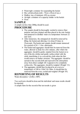  Water-tight container for suspending the basket
 Dry softabsorbent cloth - 75cm x 45cm (2 nos.)
 Shallow tray of minimum 650 sq.cmarea
 Air-tight container of a capacity similar to the basket
 Oven
SAMPLE
A sample not less than 2000g should be used.
PROCEDURE
 The sample should be thoroughly washed to remove finer
particles and dust, drained and then placed in the wire basket
and immersed in distilled water at a temperature between 22
and 32oC.
 After immersion, the entrapped air should be removed by
lifting the basket and allowing it to drop 25 times in
25seconds. The basket and sample should remain immersed
for a period of 24 + ½ hrs. afterwards.
 The basket and aggregates should then be removed from the
water, allowed to drain for a few minutes, after which the
aggregates should be gently emptied from the basket on to
one of the dry clothes and gently surface-dried with the
cloth, transferring it to a second dry cloth when the first
would remove no further moisture. The aggregates should be
spread on the second cloth and exposed to the atmosphere
away from direct sunlight till it appears to be completely
surface-dry. The aggregates should be weighed (Weight 'A').
 The aggregates should then be placed in an oven at a
temperature of 100 to 110oC for 24hrs. It should then be
removed from the oven, cooled and weighed (Weight 'B').
REPORTINGOF RESULTS
Water absorption = [A/B] x 100%
Two such tests should be done and the individual and mean results should
be reported.
A sample farm for the record of the test results is given
 