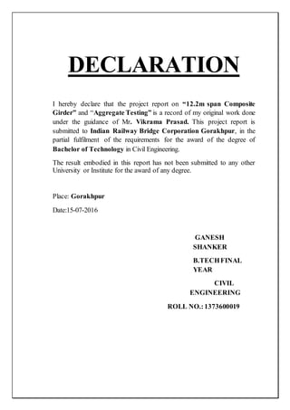 DECLARATION
I hereby declare that the project report on “12.2m span Composite
Girder” and “Aggregate Testing” is a record of my original work done
under the guidance of Mr. Vikrama Prasad. This project report is
submitted to Indian Railway Bridge Corporation Gorakhpur, in the
partial fulfilment of the requirements for the award of the degree of
Bachelor of Technology in Civil Engineering.
The result embodied in this report has not been submitted to any other
University or Institute for the award of any degree.
Place: Gorakhpur
Date:15-07-2016
GANESH
SHANKER
B.TECHFINAL
YEAR
CIVIL
ENGINEERING
ROLL NO.:1373600019
 