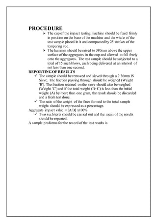 PROCEDURE
 The cup of the impact testing machine should be fixed firmly
in position on the base of the machine and the whole of the
test sample placed in it and compacted by 25 strokes of the
tempering rod.
 The hammer should be raised to 380mm above the upper
surface of the aggregates in the cup and allowed to fall freely
onto the aggregates. The test sample should be subjected to a
total of 15 such blows, each being delivered at an interval of
not less than one second.
REPORTINGOF RESULTS
 The sample should be removed and sieved through a 2.36mm IS
Sieve. The fraction passing through should be weighed (Weight
'B'). The fraction retained on the sieve should also be weighed
(Weight 'C')and if the total weight (B+C) is less than the initial
weight (A) by more than one gram, the result should be discarded
and a fresh test done.
 The ratio of the weight of the fines formed to the total sample
weight should be expressed as a percentage.
Aggregate impact value = [A/B] x100%
 Two such tests should be carried out and the mean of the results
should be reported.
A sample proforma for the record of the test results is
 