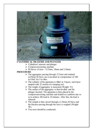 CYLINDRICAL MEASURE AND PLUNGER
 Cylindrical measure and plunger
 Compressiontesting machine
 IS Sieves of sizes - 12.5mm, 10mm and 2.36mm
PROCEDURE
 The aggregates passing through 12.5mm and retained
on10mm IS Sieve are oven-dried at a temperature of 100
to110oC for 3 to 4hrs.
 The cylinder of the apparatus is filled in 3 layers, each layer
tamped with 25 strokes of a tamping rod.
 The weight of aggregates is measured (Weight 'A').
 The surface of the aggregates is then levelled and the
plunger inserted. The apparatus is then placed in the
compressiontesting machine and loaded at a uniform rate so
as to achieve 40t load in 10 minutes. After this, the load is
released.
 The sample is then sieved through a 2.36mm IS Sieve and
the fraction passing through the sieve is weighed (Weight
'B').
 Two tests should be conducted.
 