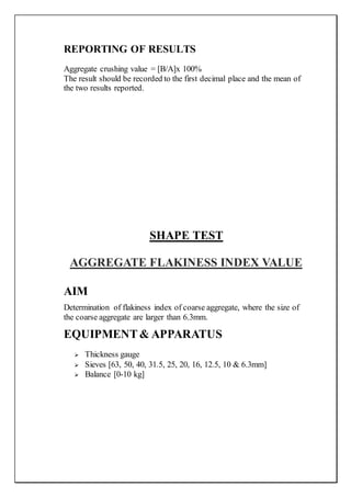 REPORTING OF RESULTS
Aggregate crushing value = [B/A]x 100%
The result should be recorded to the first decimal place and the mean of
the two results reported.
SHAPE TEST
AGGREGATE FLAKINESS INDEX VALUE
AIM
Determination of flakiness index of coarse aggregate, where the size of
the coarse aggregate are larger than 6.3mm.
EQUIPMENT& APPARATUS
 Thickness gauge
 Sieves [63, 50, 40, 31.5, 25, 20, 16, 12.5, 10 & 6.3mm]
 Balance [0-10 kg]
 