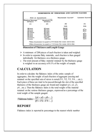 Dimension of Thickness andLength Gauge
 A minimum of 200 pieces of each fraction is taken and weighed.
 In order to separate flaky materials, each fraction is then gauged
individually for thickness on a thickness gauge.
 The total amount of flaky material retained by the thickness gauge
is weighed to an accuracy of 0.1% of the weight of sample.
CALCULATION
In order to calculate the flakiness index of the entire sample of
aggregates, first the weight of each fraction of aggregate passing and
retained on the specified sets of sieves is noted (Y1, Y2, Y3, Y4…..etc.).
Each piece of these are tried to be passed through the slot of the specified
thickness of the thickness gauge are found and weighed (y1, y2, y3,
y4…etc.). Then the flakiness index is the total weight of the material
retained on the various thickness gauges, expressed as a percentage of the
total weight of the sample gauged.
REPORT
Flakiness index is reported in percentage to the nearest whole number
 