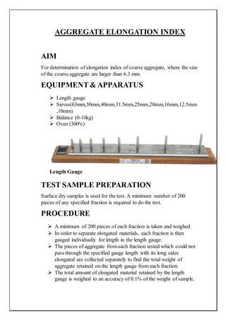AGGREGATE ELONGATION INDEX
AIM
For determination of elongation index of coarse aggregate, where the size
of the coarseaggregate are larger than 6.3 mm.
EQUIPMENT& APPARATUS
 Length gauge
 Sieves(63mm,50mm,40mm,31.5mm,25mm,20mm,16mm,12.5mm
,10mm)
 Balance (0-10kg)
 Oven (3000c)
Length Gauge
TEST SAMPLE PREPARATION
Surface dry samples is used for the test. A minimum number of 200
pieces of any specified fraction is required to do the test.
PROCEDURE
 A minimum of 200 pieces of each fraction is taken and weighed.
 In order to separate elongated materials, each fraction is then
gauged individually for length in the length gauge.
 The pieces of aggregate from each fraction tested which could not
pass through the specified gauge length with its long sides
elongated are collected separately to find the total weight of
aggregate retained on the length gauge from each fraction.
 The total amount of elongated material retained by the length
gauge is weighed to an accuracy of 0.1% of the weight of sample.
 