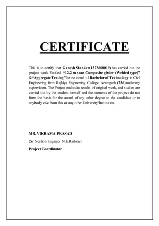 CERTIFICATE
This is to certify that Ganesh Shanker(1373600019) has carried out the
project work Entitled “12.2 m span Composite girder (Welded type)”
&“Aggregate Testing”forthe award of Bachelorof Technology in Civil
Engineering from Rajkiya Engineering College, Azamgarh (736)undermy
supervision. The Project embodies results of original work, and studies are
carried out by the student himself and the contents of the project do not
form the basis for the award of any other degree to the candidate or to
anybody else from this or any other University/Institution.
MR. VIKRAMA PRASAD
(Sr. Section Engineer N.E.Railway)
ProjectCoordinator
 
