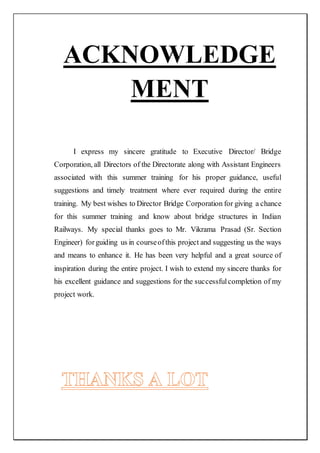 ACKNOWLEDGE
MENT
I express my sincere gratitude to Executive Director/ Bridge
Corporation, all Directors of the Directorate along with Assistant Engineers
associated with this summer training for his proper guidance, useful
suggestions and timely treatment where ever required during the entire
training. My best wishes to Director Bridge Corporation for giving a chance
for this summer training and know about bridge structures in Indian
Railways. My special thanks goes to Mr. Vikrama Prasad (Sr. Section
Engineer) forguiding us in courseofthis project and suggesting us the ways
and means to enhance it. He has been very helpful and a great source of
inspiration during the entire project. I wish to extend my sincere thanks for
his excellent guidance and suggestions for the successfulcompletion of my
project work.
 