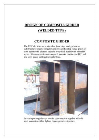 DESIGN OF COMPOSITE GIRDER
(WELDED TYPE)
COMPOSITE GIRDER
The RCC deck is castin situ after launching steel girders on
substructure. Shear connectors are provided on top flange plates of
steel beams with channel sections welded all round with side fillet
welds. Shear connectors are required to make cast in situ RCC slab
and steel girder act together under load.
In a composite girder system the concrete acts together with the
steel to createa stiffer, lighter, less expensive structure.
 
