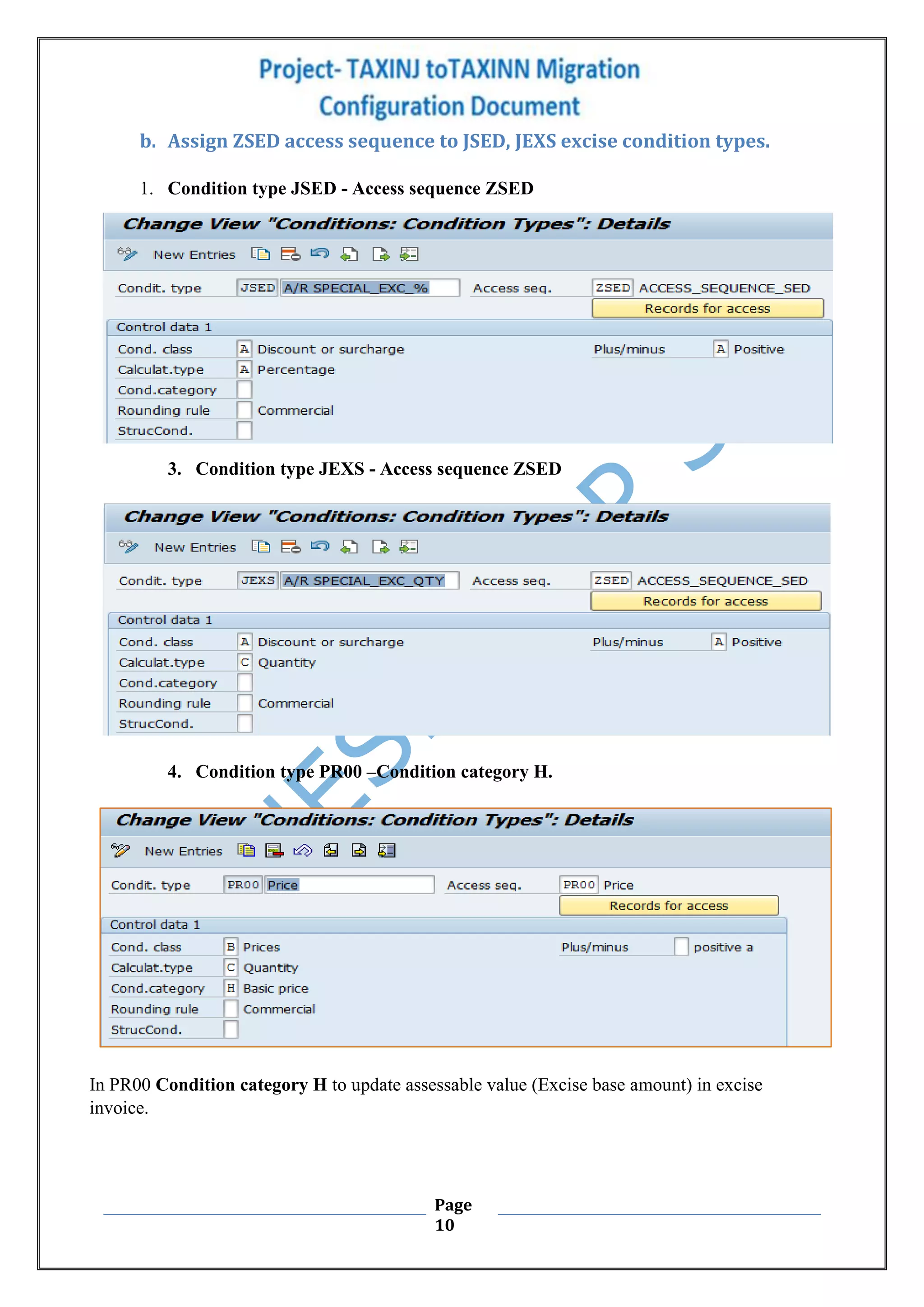 Page
10
b. Assign ZSED access sequence to JSED, JEXS excise condition types.
1. Condition type JSED - Access sequence ZSED
3. Condition type JEXS - Access sequence ZSED
4. Condition type PR00 –Condition category H.
In PR00 Condition category H to update assessable value (Excise base amount) in excise
invoice.
 