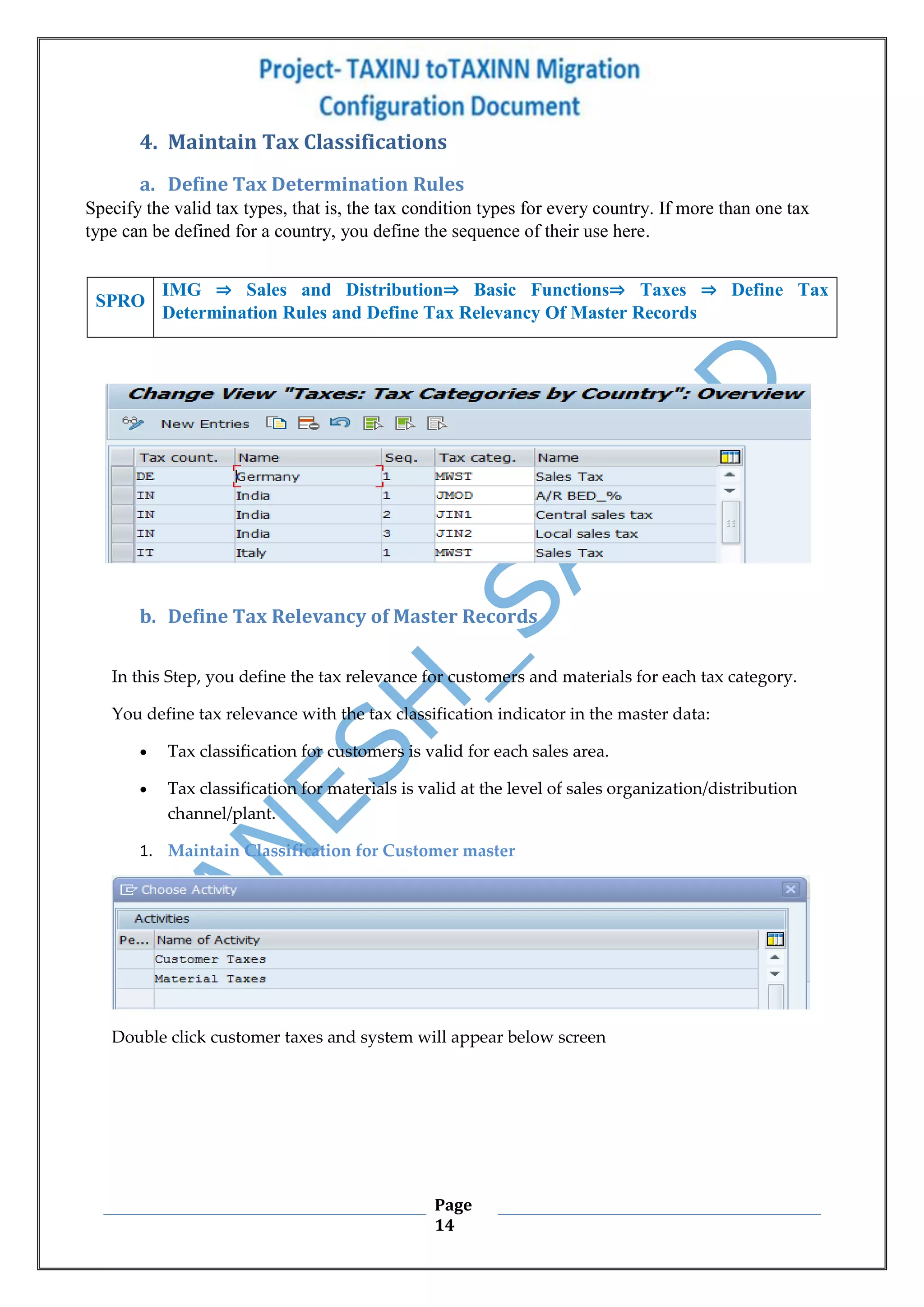 Page
14
4. Maintain Tax Classifications
a. Define Tax Determination Rules
Specify the valid tax types, that is, the tax condition types for every country. If more than one tax
type can be defined for a country, you define the sequence of their use here.
b. Define Tax Relevancy of Master Records
In this Step, you define the tax relevance for customers and materials for each tax category.
You define tax relevance with the tax classification indicator in the master data:
 Tax classification for customers is valid for each sales area.
 Tax classification for materials is valid at the level of sales organization/distribution
channel/plant.
1. Maintain Classification for Customer master
Double click customer taxes and system will appear below screen
SPRO
IMG ⇒ Sales and Distribution⇒ Basic Functions⇒ Taxes ⇒ Define Tax
Determination Rules and Define Tax Relevancy Of Master Records
 