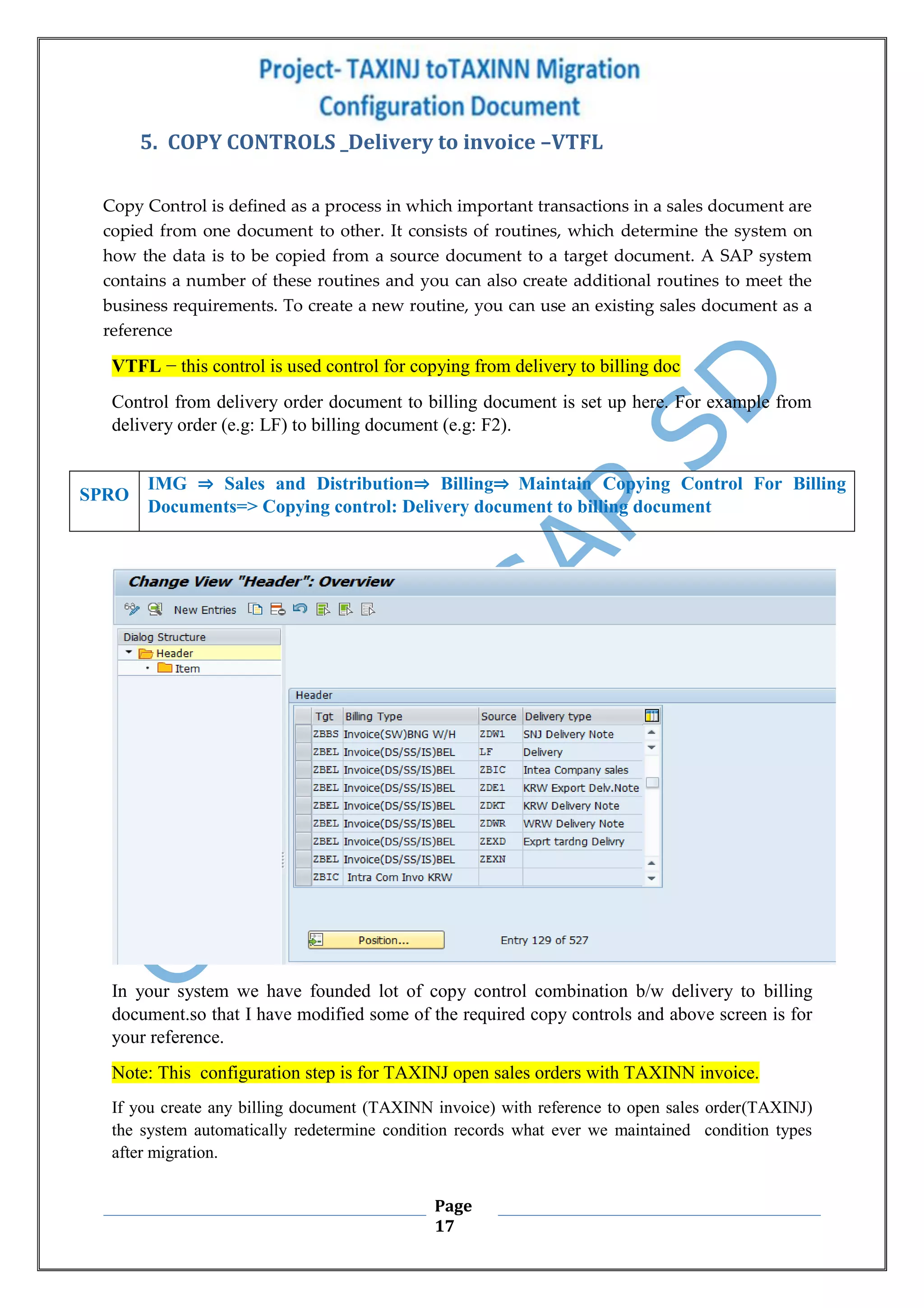 Page
17
5. COPY CONTROLS _Delivery to invoice –VTFL
Copy Control is defined as a process in which important transactions in a sales document are
copied from one document to other. It consists of routines, which determine the system on
how the data is to be copied from a source document to a target document. A SAP system
contains a number of these routines and you can also create additional routines to meet the
business requirements. To create a new routine, you can use an existing sales document as a
reference
VTFL − this control is used control for copying from delivery to billing doc
Control from delivery order document to billing document is set up here. For example from
delivery order (e.g: LF) to billing document (e.g: F2).
In your system we have founded lot of copy control combination b/w delivery to billing
document.so that I have modified some of the required copy controls and above screen is for
your reference.
Note: This configuration step is for TAXINJ open sales orders with TAXINN invoice.
If you create any billing document (TAXINN invoice) with reference to open sales order(TAXINJ)
the system automatically redetermine condition records what ever we maintained condition types
after migration.
SPRO
IMG ⇒ Sales and Distribution⇒ Billing⇒ Maintain Copying Control For Billing
Documents=> Copying control: Delivery document to billing document
 