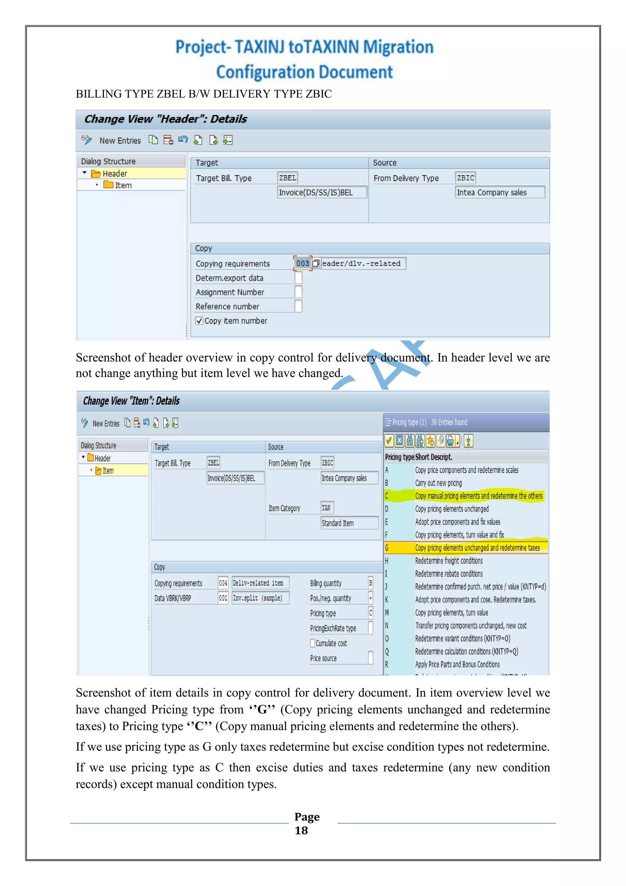 Page
18
BILLING TYPE ZBEL B/W DELIVERY TYPE ZBIC
Screenshot of header overview in copy control for delivery document. In header level we are
not change anything but item level we have changed.
Screenshot of item details in copy control for delivery document. In item overview level we
have changed Pricing type from ‘’G’’ (Copy pricing elements unchanged and redetermine
taxes) to Pricing type ‘’C’’ (Copy manual pricing elements and redetermine the others).
If we use pricing type as G only taxes redetermine but excise condition types not redetermine.
If we use pricing type as C then excise duties and taxes redetermine (any new condition
records) except manual condition types.
 