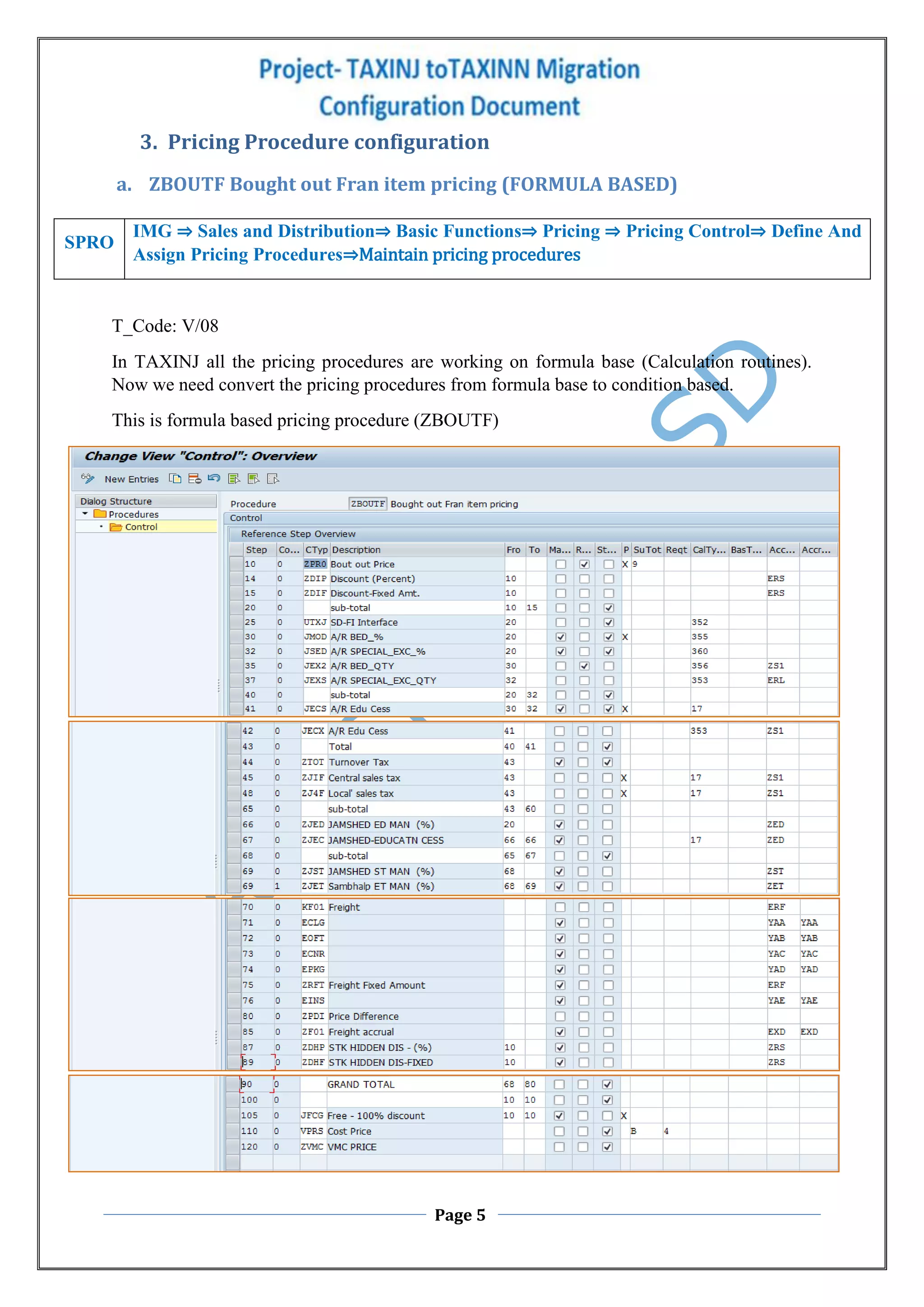 Page 5
3. Pricing Procedure configuration
a. ZBOUTF Bought out Fran item pricing (FORMULA BASED)
T_Code: V/08
In TAXINJ all the pricing procedures are working on formula base (Calculation routines).
Now we need convert the pricing procedures from formula base to condition based.
This is formula based pricing procedure (ZBOUTF)
SPRO
IMG ⇒ Sales and Distribution⇒ Basic Functions⇒ Pricing ⇒ Pricing Control⇒ Define And
Assign Pricing Procedures⇒Maintain pricing procedures
 