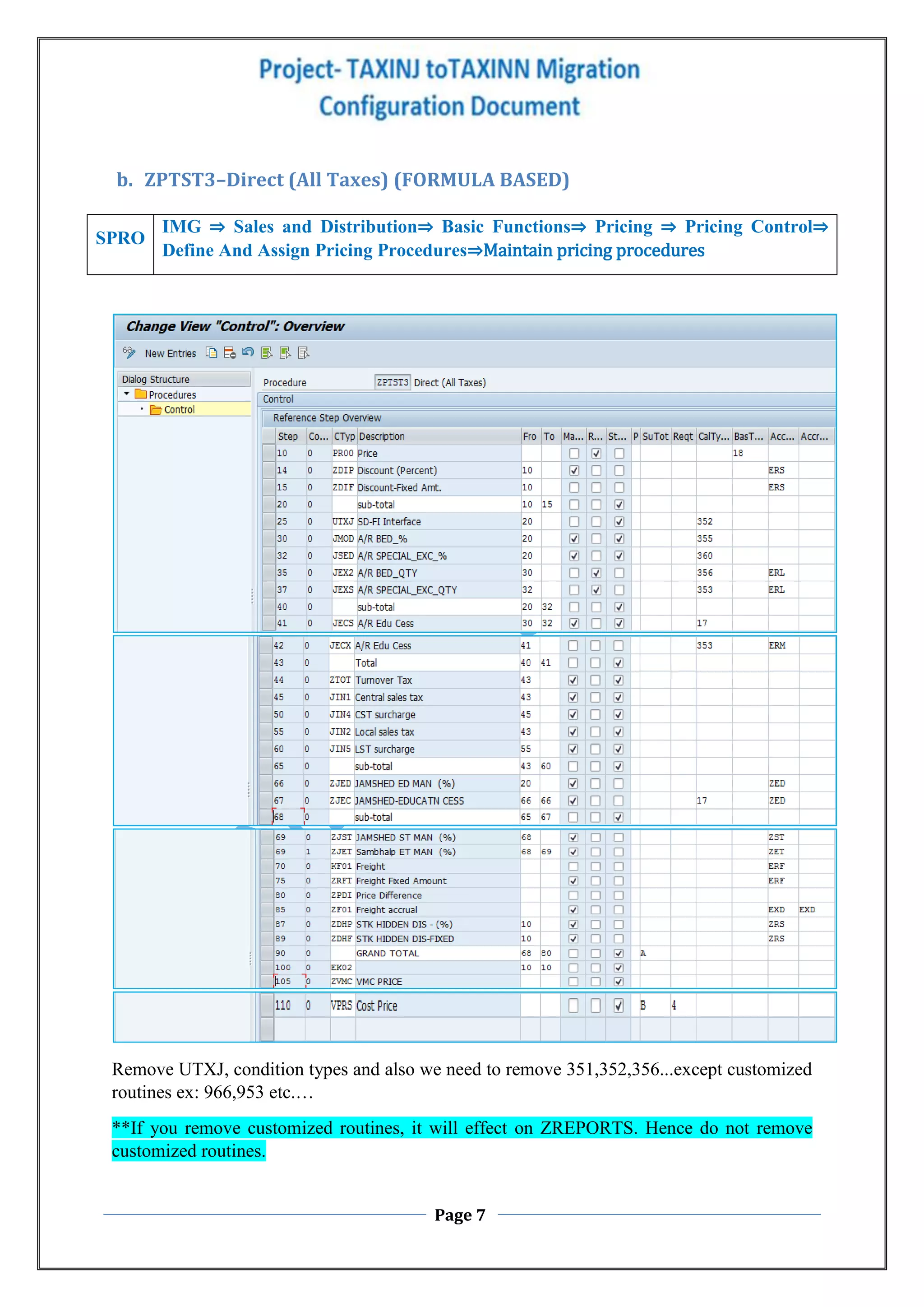 Page 7
b. ZPTST3–Direct (All Taxes) (FORMULA BASED)
Remove UTXJ, condition types and also we need to remove 351,352,356...except customized
routines ex: 966,953 etc.…
**If you remove customized routines, it will effect on ZREPORTS. Hence do not remove
customized routines.
SPRO
IMG ⇒ Sales and Distribution⇒ Basic Functions⇒ Pricing ⇒ Pricing Control⇒
Define And Assign Pricing Procedures⇒Maintain pricing procedures
 