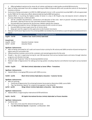  Offering feedback mechanism for stores & call centres and helping in reducing the cancelled SR% drastically
 Merit of being nominated from AP to undergo training on CRM at Corporate office and cascade the same to all the backen d
functions at Uninor
 Distinction of being nominated circle SPOC for MNP testing for Uninor in AP; successfully launched MNP in AP and appreciated
by the TERM Cell for meticulous efforts demonstrated during the MNP testing phase
 Steered efforts in launching the highest number of stores in a day in AP; Played a key role towards Uninor’s attempt for
Guinness World Records in 2014 and 2015
 Led the complete documentation, coordination and education of the sales team on ground including collecting right
documents, opening of store on time and timely dispatch of documents
 Ensured meticulous execution for the Guinness attempt made by the company
 Merit of being nominated for Uninor CIM Application project for AP circle for all stores
 Ensured 100% training on application for all Uninor stores
 Setup war room for support on the application to the frontend store teams
 Received ‘Certificateof Appreciation’for achieving 10000 club membership enrollments as a part of special promotional drivein
Sep’13
P R E V I O U S E X P E R I E N C E
Aug’06 – Oct’09 Vodafone Essar South Limited, Hyderabad
Growth Path:
Aug’06 – Oct’07 Executive–Customer Service
Oct’07 – Oct’09 Executive-Trainer
Significant Achievements:
 Merit of being nominated for bill audit and reconciliation activity for AP and ensured 100% correction of provisioning errors
before every bill cycle within SLA
 Offered excellent customer service to the customers and received appreciation for the same
 Played a key role in organizing training for over 500 executives from various backend teams and stores through Induction
programs and refresher trainings
 Conferred with “Superstar” titles for displaying Vodafone values
 Received ‘Letter of Appreciation’ for setting up training systems including induction and refresher training for various backend
teams
Feb’06 – Aug’06 ICICI Bank Limited, Hyderabad as Senior Officer - Transactions
Significant Achievements:
 Steered efforts in managing ATM process with 100% accuracy
Feb’04 – Jan’06 Bharti Airtel Limited, Hyderabad as Executive – Customer Service
Significant Achievements:
 Merit of receiving:
 ‘Certificate of Appreciation’ for achievingCustomer Assessment on Resolution (CAR) score of 84%
 ‘Two Top Performer Awards’ for complaintmanagement in Sep & Nov’04
Jan’03 – Jan’04 Wings Infonet Limited, Hyderabad as Executive – Sales Operations
Significant Achievements:
 Steered efforts in organizing four International GITEX exhibitions
Sep’01 – Dec’02 GE Capital International Services Limited, Hyderabad as Process Associate
Significant Achievements:
 Conferred with:
 Team Extra miler award for demonstrating GE values
 Two Best Performer Awards in September and November 2002
 