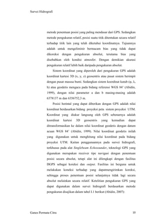 10
Survei Hidrografi
metode penentuan posisi yang paling mendasar dari GPS. Sedangkan
metode pengukuran relatif, posisi suatu titik ditentukan secara relatif
terhadap titik lain yang telah diketahui koordinatnya. Tujuannya
adalah untuk mengeliminir bermacam bias yang tidak dapat
dikoreksi dengan pengukuran absolut, terutama bias yang
disebabkan oleh kondisi atmosfer. Dengan demikian akurasi
pengukuran relatif lebih baik daripada pengukuran absolut.
Sistem koordinat yang diperoleh dari pengukuran GPS adalah
koordinat kartesi 3D (x, y, z) geosentris atau pusat sistem berimpit
dengan pusat masssa bumi. Sedangkan sistem koordinat kutub (φ, λ,
h) atau geodetis mengacu pada bidang referensi WGS 84’ (Abidin,
1999), dengan nilai parameter a dan b masing-masing adalah
6378137 m dan 6356752,3 m.
Posisi horintal yang dapat diberikan dengan GPS adalah nilai
koordinat berdasarkan bidang proyeksi peta sistem proyeksi UTM.
Koordinat yang diukur langsung oleh GPS sebenarnya adalah
koordinat kartesi 3D geosentris yang kemudian dapat
ditransformasikan ke dalam nilai koordinat geodetis dengan datum
acuan WGS 84’ (Abidin, 1999). Nilai koordinat geodetis inilah
yang digunakan untuk menghitung nilai koordinat pada bidang
proyeksi UTM. Kaitan penggunaannya pada survei hidrografi,
terkhusus pada alat Singlebeam Echosounder, teknologi GPS yang
digunakan merupakan receiver tipe navigasi dengan penentuan
posisi secara absolut, tetapi alat ini dilengkapi dengan fasilitas
DGPS sebagai koreksi dan output. Fasilitas ini berguna untuk
melakukan koneksi terhadap yang dapatmengirimkan koreksi,
sehingga proses penentuan posisi selanjutnya tidak lagi secara
absolut melainkan secara relatif. Ketelitian pengukuran GPS yang
dapat digunakan dalam survei hidrografi berdasarkan metode
pengukuran disajikan dalam tabel I.1 berikut (Abidin, 2007):
Ganes Permata Citra
 