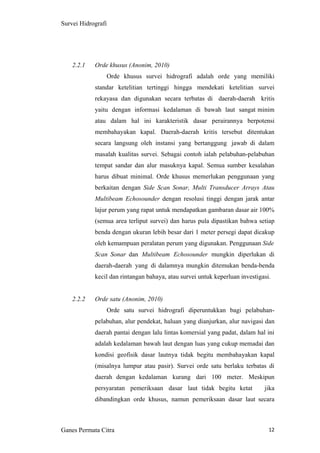 12
Survei Hidrografi
2.2.1 Orde khusus (Anonim, 2010)
Orde khusus survei hidrografi adalah orde yang memiliki
standar ketelitian tertinggi hingga mendekati ketelitian survei
rekayasa dan digunakan secara terbatas di daerah-daerah kritis
yaitu dengan informasi kedalaman di bawah laut sangat minim
atau dalam hal ini karakteristik dasar perairannya berpotensi
membahayakan kapal. Daerah-daerah kritis tersebut ditentukan
secara langsung oleh instansi yang bertanggung jawab di dalam
masalah kualitas survei. Sebagai contoh ialah pelabuhan-pelabuhan
tempat sandar dan alur masuknya kapal. Semua sumber kesalahan
harus dibuat minimal. Orde khusus memerlukan penggunaan yang
berkaitan dengan Side Scan Sonar, Multi Transducer Arrays Atau
Multibeam Echosounder dengan resolusi tinggi dengan jarak antar
lajur perum yang rapat untuk mendapatkan gambaran dasar air 100%
(semua area terliput survei) dan harus pula dipastikan bahwa setiap
benda dengan ukuran lebih besar dari 1 meter persegi dapat dicakup
oleh kemampuan peralatan perum yang digunakan. Penggunaan Side
Scan Sonar dan Multibeam Echosounder mungkin diperlukan di
daerah-daerah yang di dalamnya mungkin ditemukan benda-benda
kecil dan rintangan bahaya, atau survei untuk keperluan investigasi.
2.2.2 Orde satu (Anonim, 2010)
Orde satu survei hidrografi diperuntukkan bagi pelabuhan-
pelabuhan, alur pendekat, haluan yang dianjurkan, alur navigasi dan
daerah pantai dengan lalu lintas komersial yang padat, dalam hal ini
adalah kedalaman bawah laut dengan luas yang cukup memadai dan
kondisi geofisik dasar lautnya tidak begitu membahayakan kapal
(misalnya lumpur atau pasir). Survei orde satu berlaku terbatas di
daerah dengan kedalaman kurang dari 100 meter. Meskipun
persyaratan pemeriksaan dasar laut tidak begitu ketat jika
dibandingkan orde khusus, namun pemeriksaan dasar laut secara
Ganes Permata Citra
 