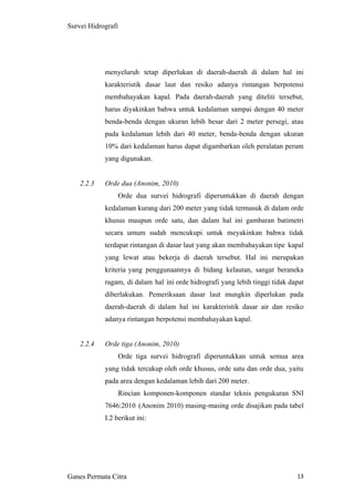 13
Survei Hidrografi
menyeluruh tetap diperlukan di daerah-daerah di dalam hal ini
karakteristik dasar laut dan resiko adanya rintangan berpotensi
membahayakan kapal. Pada daerah-daerah yang diteliti tersebut,
harus diyakinkan bahwa untuk kedalaman sampai dengan 40 meter
benda-benda dengan ukuran lebih besar dari 2 meter persegi, atau
pada kedalaman lebih dari 40 meter, benda-benda dengan ukuran
10% dari kedalaman harus dapat digambarkan oleh peralatan perum
yang digunakan.
2.2.3 Orde dua (Anonim, 2010)
Orde dua survei hidrografi diperuntukkan di daerah dengan
kedalaman kurang dari 200 meter yang tidak termasuk di dalam orde
khusus maupun orde satu, dan dalam hal ini gambaran batimetri
secara umum sudah mencukupi untuk meyakinkan bahwa tidak
terdapat rintangan di dasar laut yang akan membahayakan tipe kapal
yang lewat atau bekerja di daerah tersebut. Hal ini merupakan
kriteria yang penggunaannya di bidang kelautan, sangat beraneka
ragam, di dalam hal ini orde hidrografi yang lebih tinggi tidak dapat
diberlakukan. Pemeriksaan dasar laut mungkin diperlukan pada
daerah-daerah di dalam hal ini karakteristik dasar air dan resiko
adanya rintangan berpotensi membahayakan kapal.
2.2.4 Orde tiga (Anonim, 2010)
Orde tiga survei hidrografi diperuntukkan untuk semua area
yang tidak tercakup oleh orde khusus, orde satu dan orde dua, yaitu
pada area dengan kedalaman lebih dari 200 meter.
Rincian komponen-komponen standar teknis pengukuran SNI
7646:2010 (Anonim 2010) masing-masing orde disajikan pada tabel
I.2 berikut ini:
Ganes Permata Citra
 