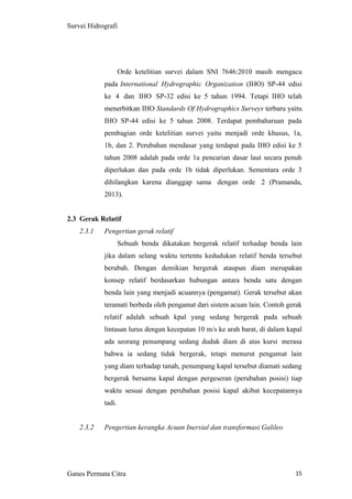 15
Survei Hidrografi
Orde ketelitian survei dalam SNI 7646:2010 masih mengacu
pada International Hydrographic Organization (IHO) SP-44 edisi
ke 4 dan IHO SP-32 edisi ke 5 tahun 1994. Tetapi IHO telah
menerbitkan IHO Standards Of Hydrographics Surveys terbaru yaitu
IHO SP-44 edisi ke 5 tahun 2008. Terdapat pembaharuan pada
pembagian orde ketelitian survei yaitu menjadi orde khusus, 1a,
1b, dan 2. Perubahan mendasar yang terdapat pada IHO edisi ke 5
tahun 2008 adalah pada orde 1a pencarian dasar laut secara penuh
diperlukan dan pada orde 1b tidak diperlukan. Sementara orde 3
dihilangkan karena dianggap sama dengan orde 2 (Pramanda,
2013).
2.3 Gerak Relatif
2.3.1 Pengertian gerak relatif
Sebuah benda dikatakan bergerak relatif terhadap benda lain
jika dalam selang waktu tertentu kedudukan relatif benda tersebut
berubah. Dengan demikian bergerak ataupun diam merupakan
konsep relatif berdasarkan hubungan antara benda satu dengan
benda lain yang menjadi acuannya (pengamat). Gerak tersebut akan
teramati berbeda oleh pengamat dari sistem acuan lain. Contoh gerak
relatif adalah sebuah kpal yang sedang bergerak pada sebuah
lintasan lurus dengan kecepatan 10 m/s ke arah barat, di dalam kapal
ada seorang penumpang sedang duduk diam di atas kursi merasa
bahwa ia sedang tidak bergerak, tetapi menurut pengamat lain
yang diam terhadap tanah, penumpang kapal tersebut diamati sedang
bergerak bersama kapal dengan pergeseran (perubahan posisi) tiap
waktu sesuai dengan perubahan posisi kapal akibat kecepatannya
tadi.
2.3.2 Pengertian kerangka Acuan Inersial dan transformasi Galileo
Ganes Permata Citra
 
