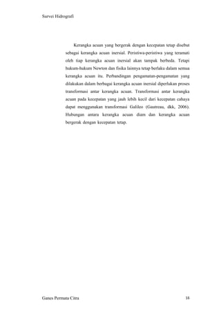 16
Survei Hidrografi
Kerangka acuan yang bergerak dengan kecepatan tetap disebut
sebagai kerangka acuan inersial. Peristiwa-peristiwa yang teramati
oleh tiap kerangka acuan inersial akan tampak berbeda. Tetapi
hukum-hukum Newton dan fisika lainnya tetap berlaku dalam semua
kerangka acuan itu. Perbandingan pengamatan-pengamatan yang
dilakukan dalam berbagai kerangka acuan inersial diperlukan proses
transformasi antar kerangka acuan. Transformasi antar kerangka
acuan pada kecepatan yang jauh lebih kecil dari kecepatan cahaya
dapat menggunakan transformasi Galileo (Gautreau, dkk, 2006).
Hubungan antara kerangka acuan diam dan kerangka acuan
bergerak dengan kecepatan tetap.
Ganes Permata Citra
 