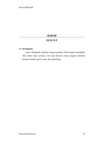 17
Survei Hidrografi
BAB III
PENUTUP
3.1 Kesimpulan
Survei Hidrografi berkaitan dengan perairan, baik berupa kenampakan
fisik terrain dasar perairan, fisis dan kimiawi airnya maupun dinamika
perairan tersebut seperti pasut dan gelombang.
Ganes Permata Citra
 