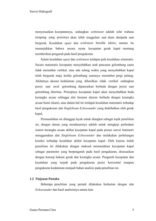 3
Survei Hidrografi
menyesuaikan kecepatannya, sedangkan settlement adalah sifat wahana
terapung yang posisinya akan lebih tenggelam saat diam daripada saat
bergerak. Kesalahan squat dan settlement bersifat teknis, namun itu
menunjukkan bahwa secara nyata kecepatan gerak kapal memang
memberikan pengaruh pada hasil pengukuran.
Selain kesalahan squat dan settlement terdapat pula kesalahan sistematis.
Secara matematis kecepatan menyebabkan arah pancaran gelombang suara
tidak merambat vertikal, atau ada selang waktu yang menyebabkan kapal
telah bergerak maju ketika gelombang suaranya merambat pergi pulang.
Akibatnya ukuran kedalaman yang dihasilkan tidak vertikal sedangkan
posisi saat awal gelombang dipancarkan berbeda dengan posisi saat
gelombang diterima. Prinsipnya kecepatan kapal akan menyebabkan beda
kerangka acuan sehingga nlai besaran ukuran berbeda dengan kerangka
acuan bumi (diam), atau dalam hal ini terdapat kesalahan matematis terhadap
hasil pengukuran alat Singlebeam Echosounder yang diakibatkan oleh gerak
kapal.
Permasalahan ini dianggap layak untuk diangkat sebagai topik penelitian
ini, dengan alasan yang mendasarinya adalah untuk mengkaji perbedaan
sistem kerangka acuan akibat kecepatan kapal pada proses survei batimetri
menggunakan alat Singlebeam Echosounder dan melakukan perhitungan
koreksi terhadap kesalahan akibat kecepatan kapal. Oleh karena itulah
penelitian ini dilakukan dengan maksud memasukkan kecepatan kapal
sebagai parameter yang berpengaruh pada hasil pengukuran, disesuaikan
dengan konsep hukum gerak dan kerangka acuan. Pengaruh kecepatan dan
kesalahan yang terjadi pada pengukuran posisi horizontal maupun
pengukuran kedalaman menjadi bahan analisis pada penelitian ini.
1.2 Tinjauan Pustaka
Beberapa penelitian yang pernah dilakukan berkaitan dengan alat
Echosounder dan hasil analisisnya antara lain:
Ganes Permata Citra
 