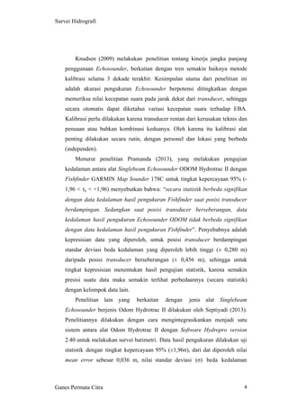4
Survei Hidrografi
Knudsen (2009) melakukan penelitian tentang kinerja jangka panjang
penggunaan Echosounder, berkaitan dengan tren semakin baiknya metode
kalibrasi selama 3 dekade terakhir. Kesimpulan utama dari penelitian ini
adalah akurasi pengukuran Echosounder berpotensi ditingkatkan dengan
memeriksa nilai kecepatan suara pada jarak dekat dari transducer, sehingga
secara otomatis dapat diketahui variasi kecepatan suara terhadap EBA.
Kalibrasi perlu dilakukan karena transducer rentan dari kerusakan teknis dan
penuaan atau bahkan kombinasi keduanya. Oleh karena itu kalibrasi alat
penting dilakukan secara rutin, dengan personel dan lokasi yang berbeda
(independen).
Menurut penelitian Pramanda (2013), yang melakukan pengujian
kedalaman antara alat Singlebeam Echosounder ODOM Hydrotrac II dengan
Fishfinder GARMIN Map Sounder 178C untuk tingkat kepercayaan 95% (-
1,96 < to < +1,96) menyebutkan bahwa: “secara statistik berbeda signifikan
dengan data kedalaman hasil pengukuran Fishfinder saat posisi transducer
berdampingan. Sedangkan saat posisi transducer berseberangan, data
kedalaman hasil pengukuran Echosounder ODOM tidak berbeda signifikan
dengan data kedalaman hasil pengukuran Fishfinder”. Penyebabnya adalah
kepresisian data yang diperoleh, untuk posisi transducer berdampingan
standar deviasi beda kedalaman yang diperoleh lebih tinggi (± 0,280 m)
daripada posisi transducer berseberangan (± 0,456 m), sehingga untuk
tingkat kepresisian menentukan hasil pengujian statistik, karena semakin
presisi suatu data maka semakin terlihat perbedaannya (secara statistik)
dengan kelompok data lain.
Penelitian lain yang berkaitan dengan jenis alat Singlebeam
Echosounder berjenis Odom Hydrotrac II dilakukan oleh Septiyadi (2013).
Penelitiannya dilakukan dengan cara mengintegrasikankan menjadi satu
sistem antara alat Odom Hydrotrac II dengan Software Hydropro version
2.40 untuk melakukan survei batimetri. Data hasil pengukuran dilakukan uji
statistik dengan tingkat kepercayaan 95% (±1,96σ), dari dat diperoleh nilai
mean error sebesar 0,036 m, nilai standar deviasi (σ) beda kedalaman
Ganes Permata Citra
 