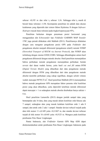 5
Survei Hidrografi
sebesar ±0,195 m dan nilai to sebesar 1,16. Sehingga nilai to masih di
bawah batas toleransi ±1,96. Kesimpulan penelitian ini adalah data ukuran
kedalaman yang diperoleh dari sistem Odom Hydrotrac II dengan Software
Hydropro masuk batas toleransi pada tingkat kepercayaan 95%.
Penelitian berkaitan dengan penentuan posisi horizontal yang
menggunakan alat Echosounder tipe Fishfinder GARMIN MAP Sounder
178C juga pernah dilakukan oleh Mahbub (2011). Penelitiannya dilakukan
dengan cara mengatur pengukuran posisi GPS pada Fishfinder dari
pengukuran absolut menjadi diferensial (pengukuran relatif) metode NTRIP
(Networked Transport of RTCM via Internet Protocol), dan NTRIP akan
terhubung dengan stasiun GNSS CORS. Sehingga dibandingkan antara hasil
pengukuran diferensial dengan metode absolut. Hasil penelitian menunjukkan
bahwa perbedaan metode pengukuran menunjukkan perbedaan bentuk
terrain dari dasar waduk Sermo, yaitu hasil cut and fill antara DTM
(Digital Terrain Model) yang dihasilkan dari data pengukuran metode
diferensial dengan DTM yang dihasilkan dari data pengukuran metode
absolut memiliki perbedaan yang cukup signifikan, dengan selisih volume
waduk mencapai 98795,72 m
3
. Hasil penelitian Mahbub (2011) menunjukkan
bahwa metode pengukuran GPS merupakan faktor penentu nilai ketelitian
posisi yang akan dihasilkan, yaitu diperoleh ketelitian metode diferensial
dapat mencapai ± 1 m sedangkan metode absolut disebutkan hanya sekitar ±
6 m.
Hasil penelitian Lamarolla (2013) dengan jumlah sampel data yang
bertampalan ada 16 data, data yang masuk dalam ketelitian orde khusus ada
7 sampel, sedangkan data yang masuk kedalam ketelitian orde 1 ada 8
sampel, dan untuk orde 2 ada 1 sampel. Standar deviasi terkecil terjadi pada
data titik nomor 11 s/d 649 yaitu ±0,11467 m, dan standar deviasi terbesar
terjadi di titik nomor 16 s/d 645 yaitu ±0,5125 m. Mengacu pada ketelitian
pembuatan Peta Dasar Lingkungan
Pantai Indonesia, alat Fishfinder Garmin GPS Map 420S dapat
direkomendasikan untuk pembuatan Peta Dasar Lingkungan Indonesia pada
Ganes Permata Citra
 