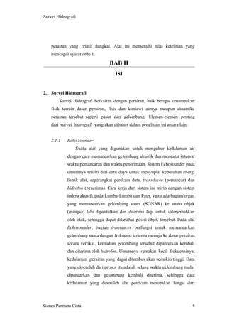 6
Survei Hidrografi
perairan yang relatif dangkal. Alat ini memenuhi nilai ketelitian yang
mencapai syarat orde 1.
BAB II
ISI
2.1 Survei Hidrografi
Survei Hidrografi berkaitan dengan perairan, baik berupa kenampakan
fisik terrain dasar perairan, fisis dan kimiawi airnya maupun dinamika
perairan tersebut seperti pasut dan gelombang. Elemen-elemen penting
dari survei hidrografi yang akan dibahas dalam penelitian ini antara lain:
2.1.1 Echo Sounder
Suatu alat yang digunakan untuk mengukur kedalaman air
dengan cara memancarkan gelombang akustik dan mencatat interval
waktu pemancaran dan waktu penerimaan. Sistem Echosounder pada
umumnya terdiri dari catu daya untuk menyuplai kebutuhan energi
listrik alat, seperangkat perekam data, transducer (pemancar) dan
hidrofon (penerima). Cara kerja dari sistem ini mirip dengan sistem
indera akustik pada Lumba-Lumba dan Paus, yaitu ada bagian/organ
yang memancarkan gelombang suara (SONAR) ke suatu objek
(mangsa) lalu dipantulkan dan diterima lagi untuk diterjemahkan
oleh otak, sehingga dapat diketahui posisi objek tersebut. Pada alat
Echosounder, bagian transducer berfungsi untuk memancarkan
gelombang suara dengan frekuensi tertentu menuju ke dasar perairan
secara vertikal, kemudian gelombang tersebut dipantulkan kembali
dan diterima oleh hidrofon. Umumnya semakin kecil frekuensinya,
kedalaman perairan yang dapat ditembus akan semakin tinggi. Data
yang diperoleh dari proses itu adalah selang waktu gelombang mulai
dipancarkan dan gelombang kembali diterima, sehingga data
kedalaman yang diperoleh alat perekam merupakan fungsi dari
Ganes Permata Citra
 