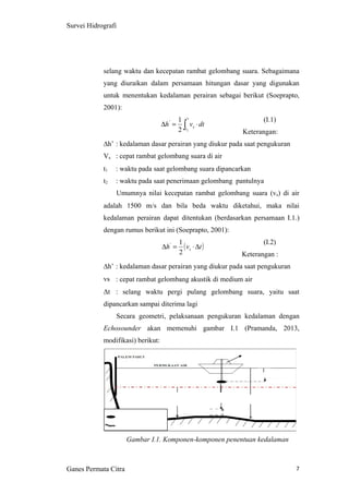 7
Survei Hidrografi
selang waktu dan kecepatan rambat gelombang suara. Sebagaimana
yang diuraikan dalam persamaan hitungan dasar yang digunakan
untuk menentukan kedalaman perairan sebagai berikut (Soeprapto,
2001):
(I.1)
Keterangan:
∆h’ : kedalaman dasar perairan yang diukur pada saat pengukuran
Vs : cepat rambat gelombang suara di air
t1 : waktu pada saat gelombang suara dipancarkan
t2 : waktu pada saat penerimaan gelombang pantulnya
Umumnya nilai kecepatan rambat gelombang suara (vs) di air
adalah 1500 m/s dan bila beda waktu diketahui, maka nilai
kedalaman perairan dapat ditentukan (berdasarkan persamaan I.1.)
dengan rumus berikut ini (Soeprapto, 2001):
(I.2)
Keterangan :
∆h’ : kedalaman dasar perairan yang diukur pada saat pengukuran
vs : cepat rambat gelombang akustik di medium air
Δt : selang waktu pergi pulang gelombang suara, yaitu saat
dipancarkan sampai diterima lagi
Secara geometri, pelaksanaan pengukuran kedalaman dengan
Echosounder akan memenuhi gambar I.1 (Pramanda, 2013,
modifikasi) berikut:
Gambar I.1. Komponen-komponen penentuan kedalaman
Ganes Permata Citra
dtvh
t
t
s ⋅=∆ ∫
1
22
1'
( )tvh s ∆⋅=∆
2
1'
 